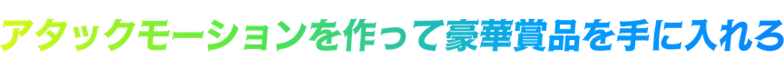 アタックモーションを作って豪華賞品を手に入れろ